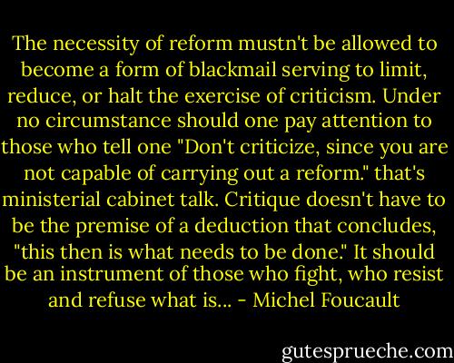 The necessity of reform mustn't be allowed to become a form of blackmail serving to limit, reduce, or halt the exercise of criticism. Under no circumstance should one pay attention to those who tell one "Don't criticize, since you are not capable of carrying out a reform." that's ministerial cabinet talk. Critique doesn't have to be the premise of a deduction that concludes, "this then is what needs to be done." It should be an instrument of those who fight, who resist and refuse what is... - Michel Foucault