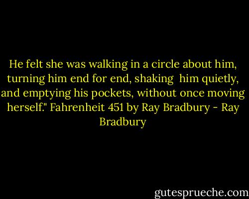 He felt she was walking in a circle about him, turning him end for end, shaking <br />him quietly, and emptying his pockets, without once moving herself."<br />Fahrenheit 451 by Ray Bradbury - Ray Bradbury