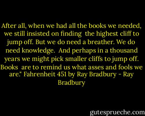 After all, when we had all the books we needed, we still insisted on finding <br />the highest cliff to jump off. But we do need a breather. We do need knowledge. <br />And perhaps in a thousand years we might pick smaller cliffs to jump off. Books <br />are to remind us what asses and fools we are."<br />Fahrenheit 451 by Ray Bradbury - Ray Bradbury