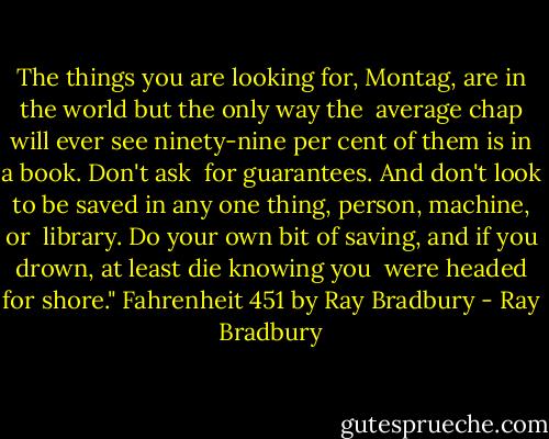 The things you are looking for, Montag, are in the world but the only way the <br />average chap will ever see ninety-nine per cent of them is in a book. Don't ask <br />for guarantees. And don't look to be saved in any one thing, person, machine, or <br />library. Do your own bit of saving, and if you drown, at least die knowing you <br />were headed for shore."<br />Fahrenheit 451 by Ray Bradbury - Ray Bradbury