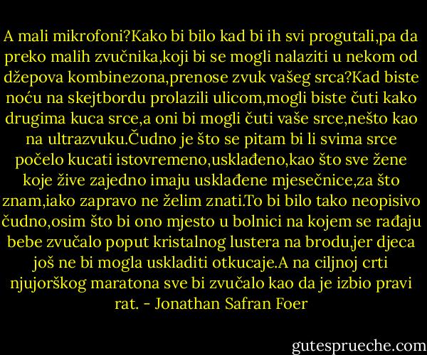 A mali mikrofoni?Kako bi bilo kad bi ih svi progutali,pa da preko malih zvučnika,koji bi se mogli nalaziti u nekom od džepova kombinezona,prenose zvuk vašeg srca?Kad biste noću na skejtbordu prolazili ulicom,mogli biste čuti kako drugima kuca srce,a oni bi mogli čuti vaše srce,nešto kao na ultrazvuku.Čudno je što se pitam bi li svima srce počelo kucati istovremeno,usklađeno,kao što sve žene koje žive zajedno imaju usklađene mjesečnice,za što znam,iako zapravo ne želim znati.To bi bilo tako neopisivo čudno,osim što bi ono mjesto u bolnici na kojem se rađaju bebe zvučalo poput kristalnog lustera na brodu,jer djeca još ne bi mogla uskladiti otkucaje.A na ciljnoj crti njujorškog maratona sve bi zvučalo kao da je izbio pravi rat. - Jonathan Safran Foer