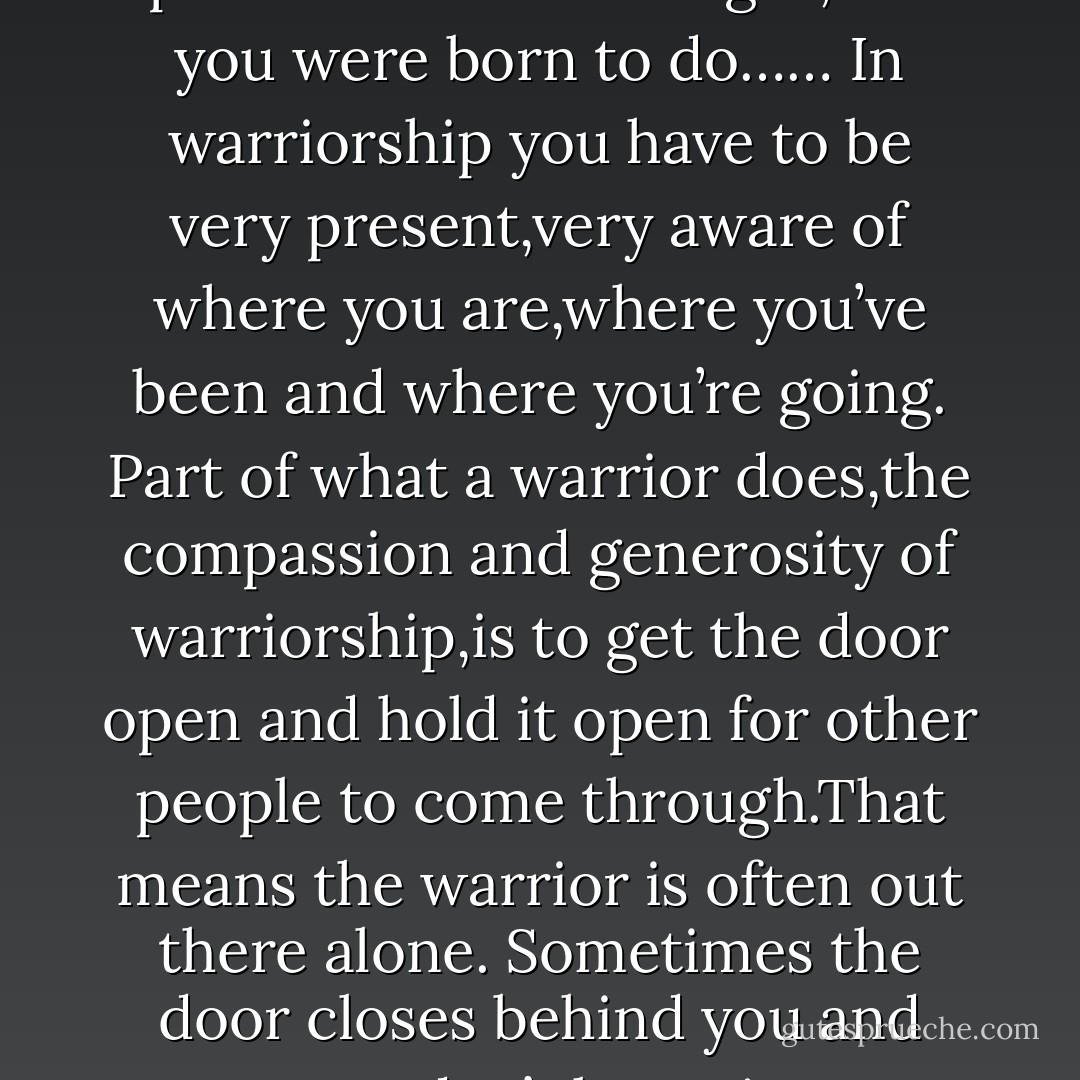 I apply the warrior energy to the blues by tapping into the ancient job of the griot class.That wasn’t a job you did because someone said you had to do it;you did it because that’s what you did.<br />It was your right as a person.In terms of warriorship,you had to stand up and do what was right,what you were born to do……<br />In warriorship you have to be very present,very aware of where you are,where you’ve been and where you’re going.<br />Part of what a warrior does,the compassion and generosity of warriorship,is to get the door open and hold it open for other people to come through.That means the warrior is often out there alone.<br />Sometimes the door closes behind you and you don’t know it happened.Then you have to stop,put the guitar down,go back and get a wedge,and get the door open again,so..people can hear the music. You can’t be afraid,no matter what’s going on.”<br />Taj Mahal<br /><br />Autobiography of A Bluesman - Taj Mahal
