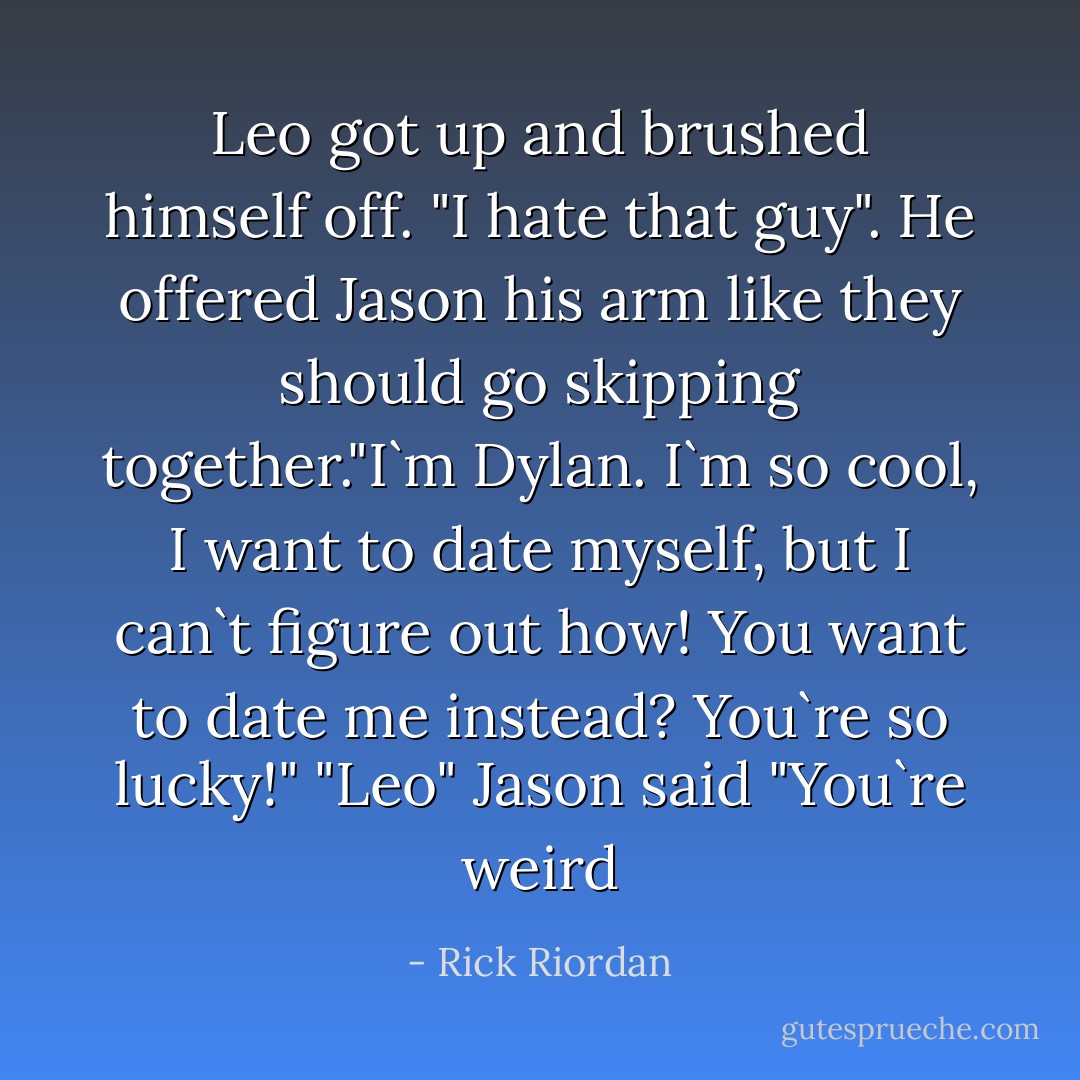 Leo got up and brushed himself off. "I hate that guy". He offered Jason his arm like they should go skipping together."I`m Dylan. I`m so cool, I want to date myself, but I can`t figure out how! You want to date me instead? You`re so lucky!"<br />"Leo" Jason said "You`re weird - Rick Riordan