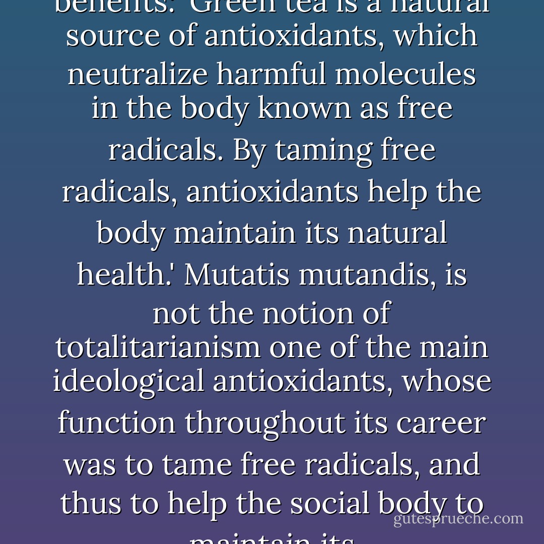 On the 'Celestial Seasonings' green tea packet there is a short explanation of its benefits: 'Green tea is a natural source of antioxidants, which neutralize harmful molecules in the body known as free radicals. By taming free radicals, antioxidants help the body maintain its natural health.' Mutatis mutandis, is not the notion of totalitarianism one of the main ideological antioxidants, whose function throughout its career was to tame free radicals, and thus to help the social body to maintain its politico-ideological good health? - Slavoj Žižek