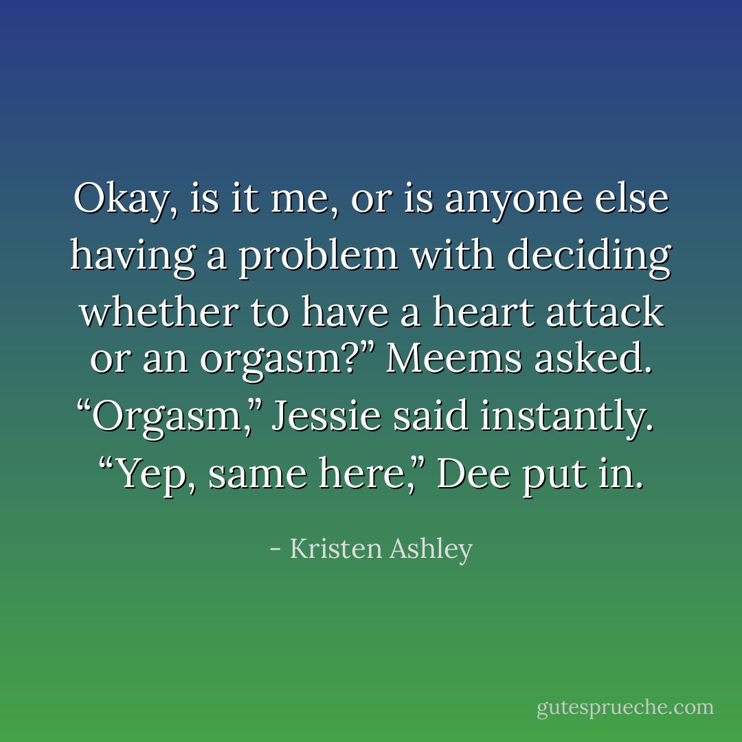 Okay, is it me, or is anyone else having a problem with deciding whether to have a heart attack or an orgasm?” Meems asked.<br />“Orgasm,” Jessie said instantly. <br />“Yep, same here,” Dee put in. - Kristen Ashley