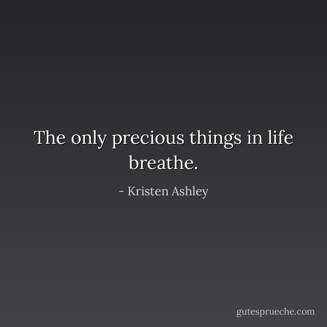 The only precious things in life breathe. - Kristen Ashley