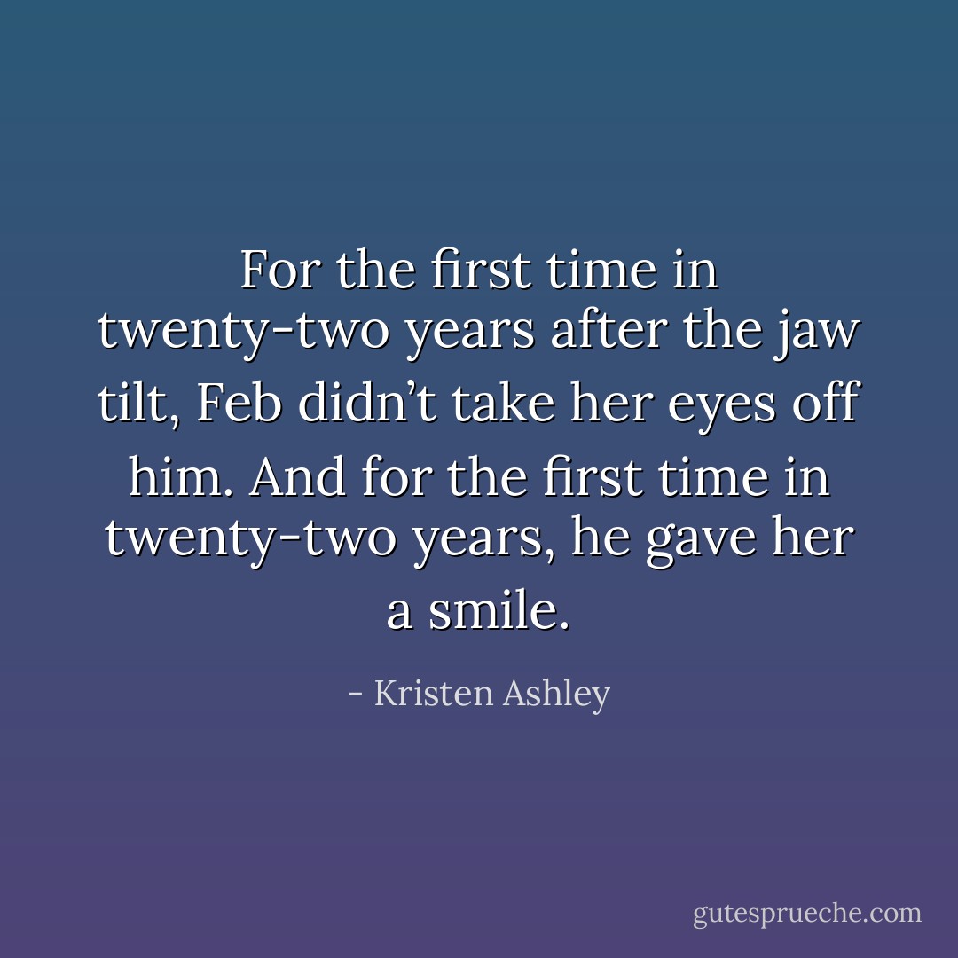 For the first time in twenty-two years after the jaw tilt, Feb didn’t take her eyes off him. And for the first time in twenty-two years, he gave her a smile. - Kristen Ashley