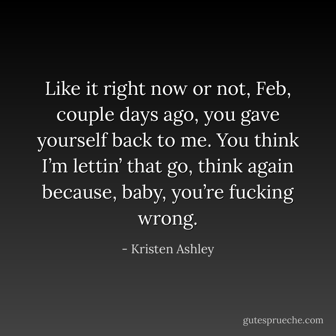 Like it right now or not, Feb, couple days ago, you gave yourself back to me. You think I’m lettin’ that go, think again because, baby, you’re fucking wrong. - Kristen Ashley
