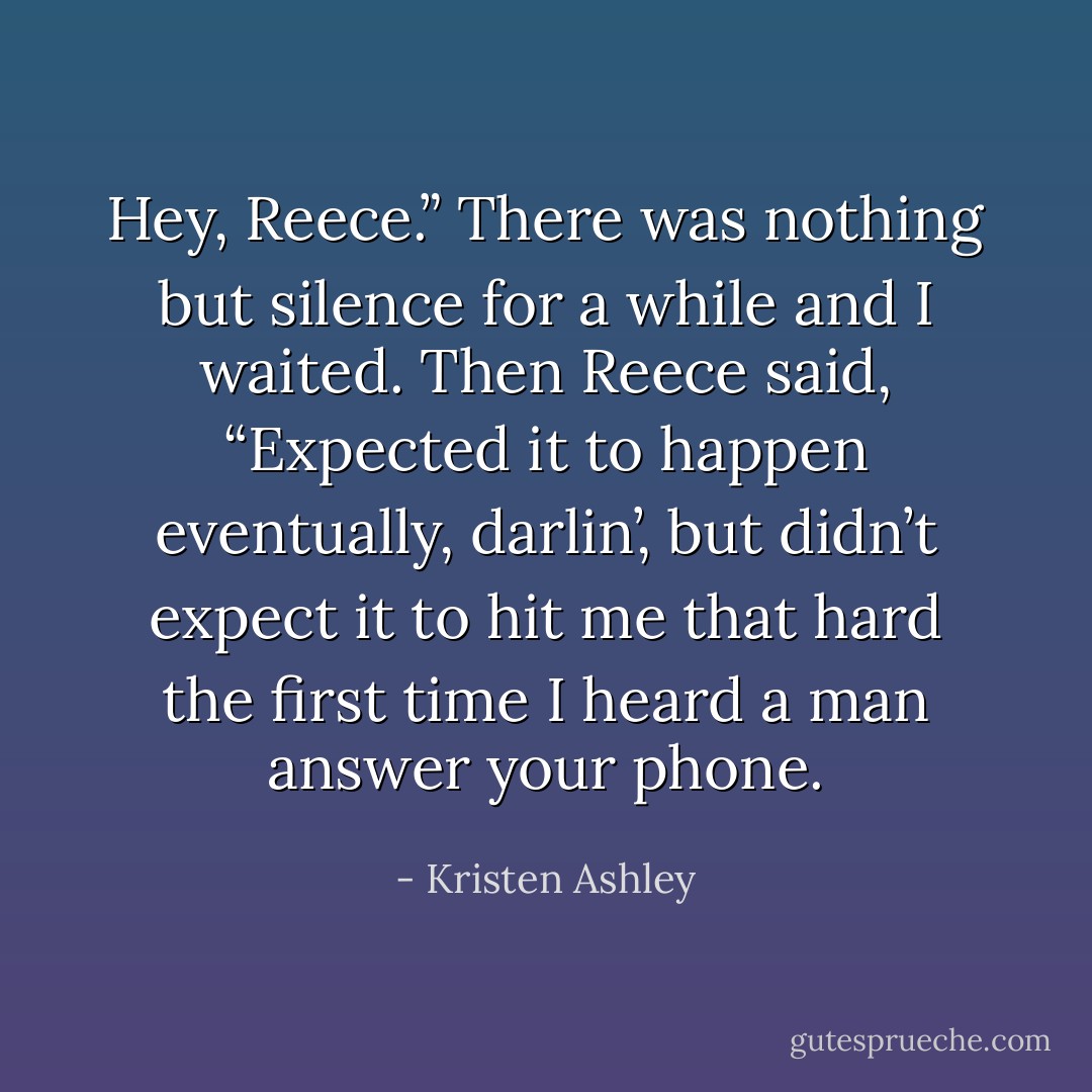 Hey, Reece.”<br />There was nothing but silence for a while and I waited.<br />Then Reece said, “Expected it to happen eventually, darlin’, but didn’t expect it to hit me that hard the first time I heard a man answer your phone. - Kristen Ashley