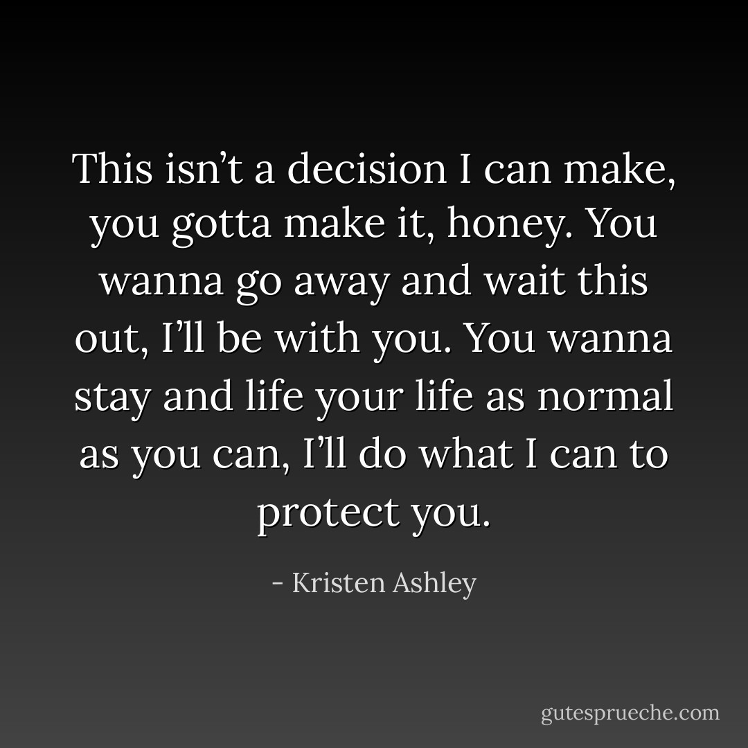 This isn’t a decision I can make, you gotta make it, honey. You wanna go away and wait this out, I’ll be with you. You wanna stay and life your life as normal as you can, I’ll do what I can to protect you. - Kristen Ashley