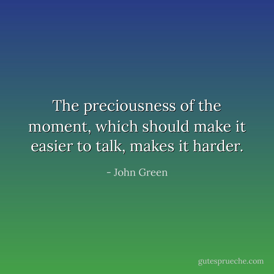 The preciousness of the moment, which should make it easier to talk, makes it harder. - John Green