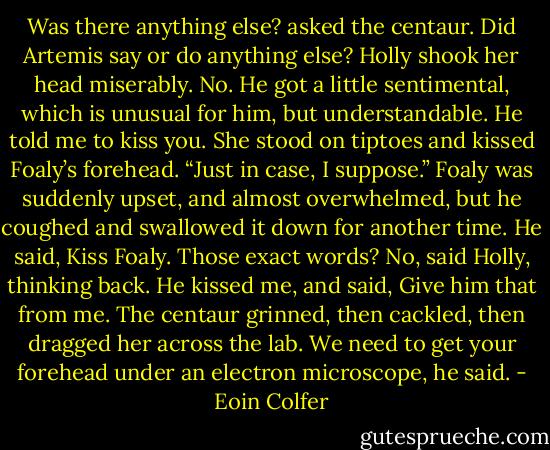 Was there anything else? asked the centaur. Did Artemis say or do anything else?<br />Holly shook her head miserably. No. He got a little sentimental, which is unusual for him, but understandable. He told me to kiss you.<br />She stood on tiptoes and kissed Foaly’s forehead.<br />“Just in case, I suppose.”<br />Foaly was suddenly upset, and almost overwhelmed, but he coughed and swallowed it down for another time.<br />He said, Kiss Foaly. Those exact words?<br />No, said Holly, thinking back. He kissed me, and said, Give him that from me.<br />The centaur grinned, then cackled, then dragged her across the lab.<br />We need to get your forehead under an electron microscope, he said. - Eoin Colfer