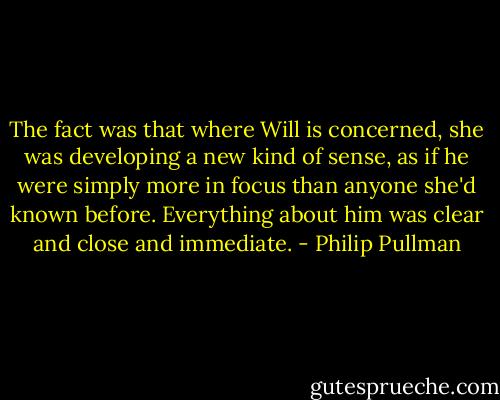 The fact was that where Will is concerned, she was developing a new kind of sense, as if he were simply more in focus than anyone she'd known before. Everything about him was clear and close and immediate. - Philip Pullman
