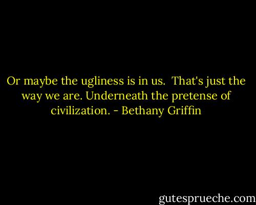Or maybe the ugliness is in us. <br />That's just the way we are.<br />Underneath the pretense of civilization. - Bethany Griffin