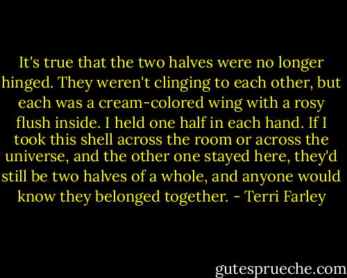 It's true that the two halves were no longer hinged. They weren't clinging to each other, but each was a cream-colored wing with a rosy flush inside. I held one half in each hand. If I took this shell across the room or across the universe, and the other one stayed here, they'd still be two halves of a whole, and anyone would know they belonged together. - Terri Farley