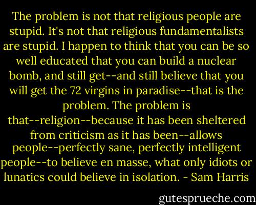 The problem is not that religious people are stupid. It's not that religious fundamentalists are stupid. I happen to think that you can be so well educated that you can build a nuclear bomb, and still get--and still believe that you will get the 72 virgins in paradise--that is the problem. The problem is that--religion--because it has been sheltered from criticism as it has been--allows people--perfectly sane, perfectly intelligent people--to believe en masse, what only idiots or lunatics could believe in isolation. - Sam Harris