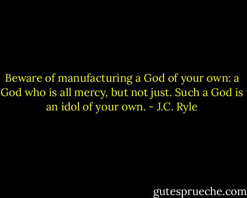 Beware of manufacturing a God of your own: a God who is all mercy, but not just. Such a God is an idol of your own. - J.C. Ryle