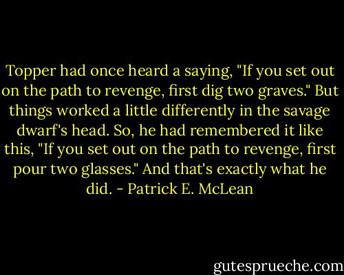 Topper had once heard a saying, "If you set out on the path to revenge, first dig two graves." But things worked a little differently in the savage dwarf's head. So, he had remembered it like this, "If you set out on the path to revenge, first pour two glasses." And that's exactly what he did. - Patrick E. McLean