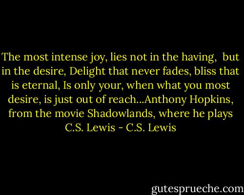 The most intense joy, lies not in the having, <br />but in the desire,<br />Delight that never fades, bliss that is eternal,<br />Is only your, when what you most desire, is just out of reach...Anthony Hopkins, from the movie Shadowlands, where he plays C.S. Lewis - C.S. Lewis