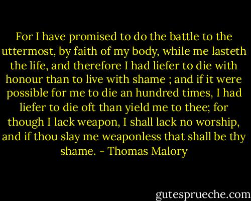 For I have promised to do the battle to the uttermost, by faith of my body, while me lasteth the life, and therefore I had liefer to die with honour than to live with shame ; and if it were possible for me to die an hundred times, I had liefer to die oft than yield me to thee; for though I lack weapon, I shall lack no worship, and if thou slay me weaponless that shall be thy shame. - Thomas Malory