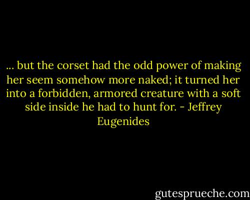 ... but the corset had the odd power of making her seem somehow more naked; it turned her into a forbidden, armored creature with a soft side inside he had to hunt for. - Jeffrey Eugenides