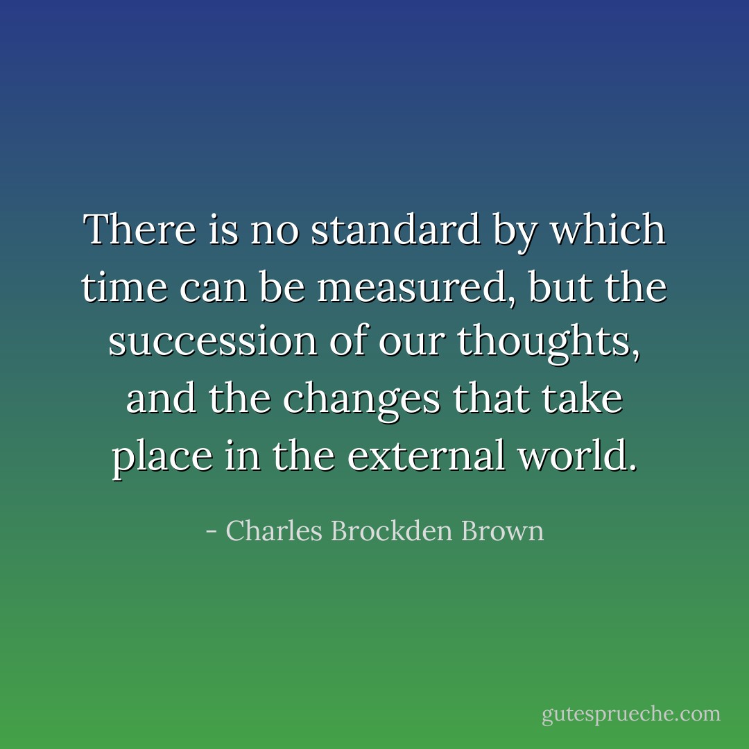 There is no standard by which time can be measured, but the succession of our thoughts, and the changes that take place in the external world. - Charles Brockden Brown