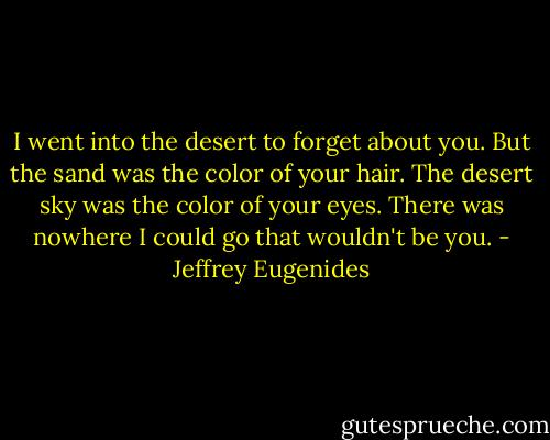 I went into the desert to forget about you. But the sand was the color of your hair. The desert sky was the color of your eyes. There was nowhere I could go that wouldn't be you. - Jeffrey Eugenides