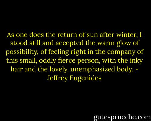 As one does the return of sun after winter, I stood still and accepted the warm glow of possibility, of feeling right in the company of this small, oddly fierce person, with the inky hair and the lovely, unemphasized body. - Jeffrey Eugenides
