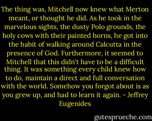 The thing was, Mitchell now knew what Merton meant, or thought he did. As he took in the marvelous sights, the dusty Polo grounds, the holy cows with their painted horns, he got into the habit of walking around Calcutta in the presence of God. Furthermore, it seemed to Mitchell that this didn't have to be a difficult thing. It was something every child knew how to do, maintain a direct and full conversation with the world. Somehow you forgot about is as you grew up, and had to learn it again. - Jeffrey Eugenides