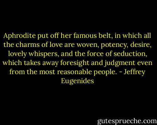 Aphrodite put off her famous belt, in which all the charms of love are woven, potency, desire, lovely whispers, and the force of seduction, which takes away foresight and judgment even from the most reasonable people. - Jeffrey Eugenides