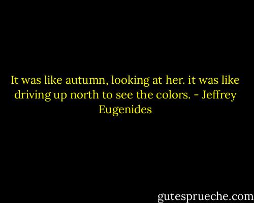 It was like autumn, looking at her. it was like driving up north to see the colors. - Jeffrey Eugenides