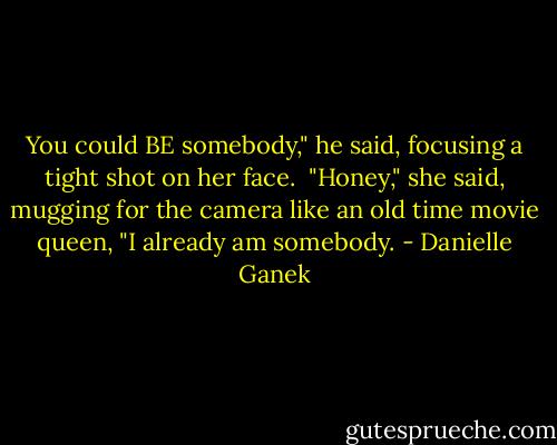 You could BE somebody," he said, focusing a tight shot on her face. <br />"Honey," she said, mugging for the camera like an old time movie queen, "I already am somebody. - Danielle Ganek