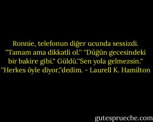 Ronnie, telefonun diğer ucunda sessizdi.<br />''Tamam ama dikkatli ol.''<br />''Düğün gecesindeki bir bakire gibi.''<br />Güldü.''Sen yola gelmezsin.''<br />''Herkes öyle diyor,''dedim. - Laurell K. Hamilton