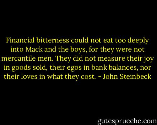 Financial bitterness could not eat too deeply into Mack and the boys, for they were not mercantile men. They did not measure their joy in goods sold, their egos in bank balances, nor their loves in what they cost. - John Steinbeck