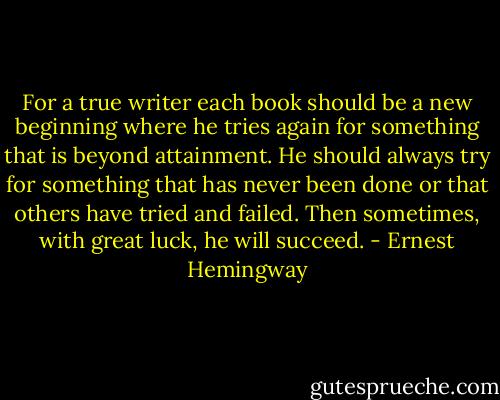 For a true writer each book should be a new beginning where he tries again for something that is beyond attainment. He should always try for something that has never been done or that others have tried and failed. Then sometimes, with great luck, he will succeed. - Ernest Hemingway