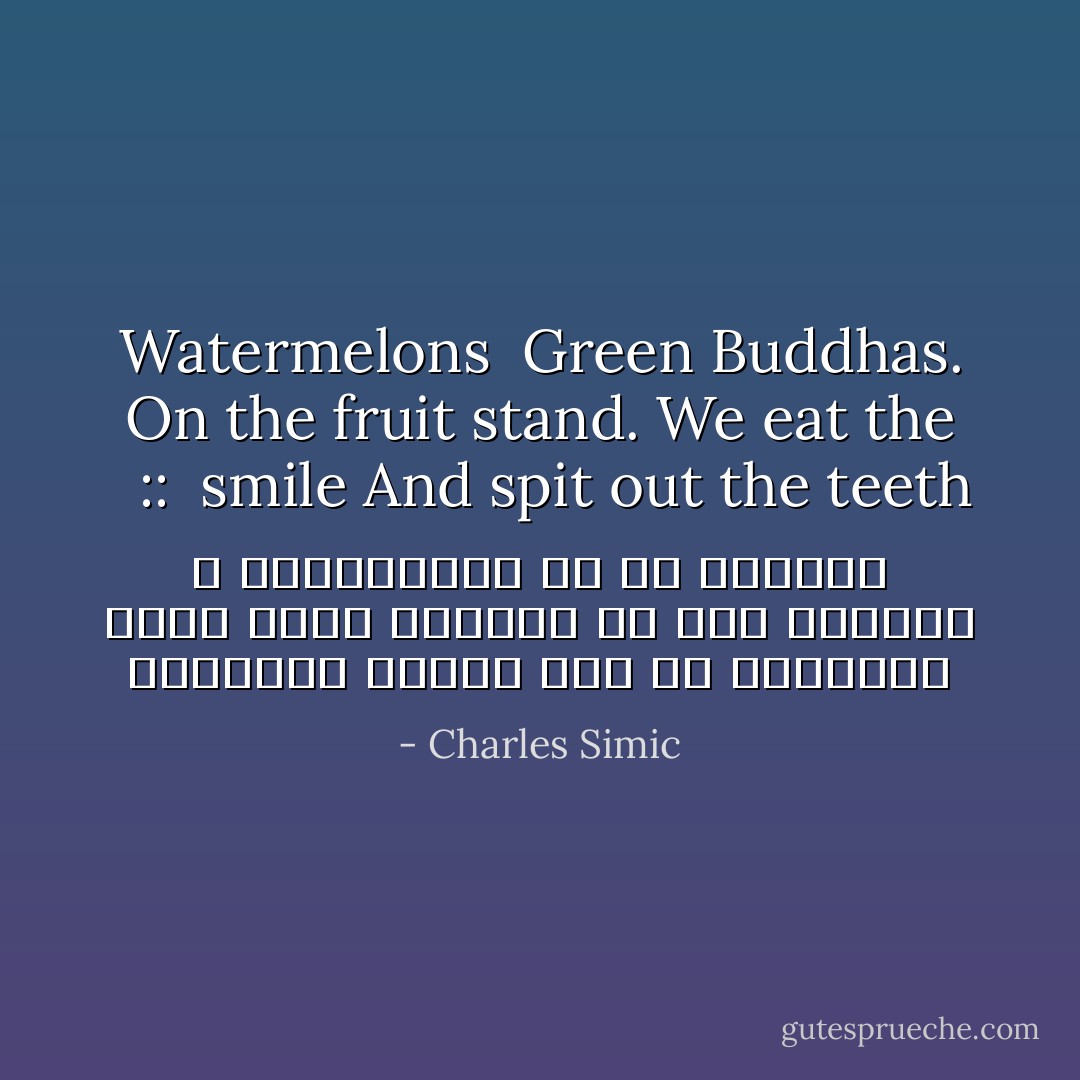 هندوانه<br />بودای سبز<br />بر پیشخوان میوه فروش<br />لبخندش را گاز میزنیم<br />و دندانهایش را تف میکنیم <br /><br />::<br /><br />Watermelons <br />Green Buddhas<br />On the fruit stand.<br />We eat the smile<br />And spit out the teeth. - Charles Simic