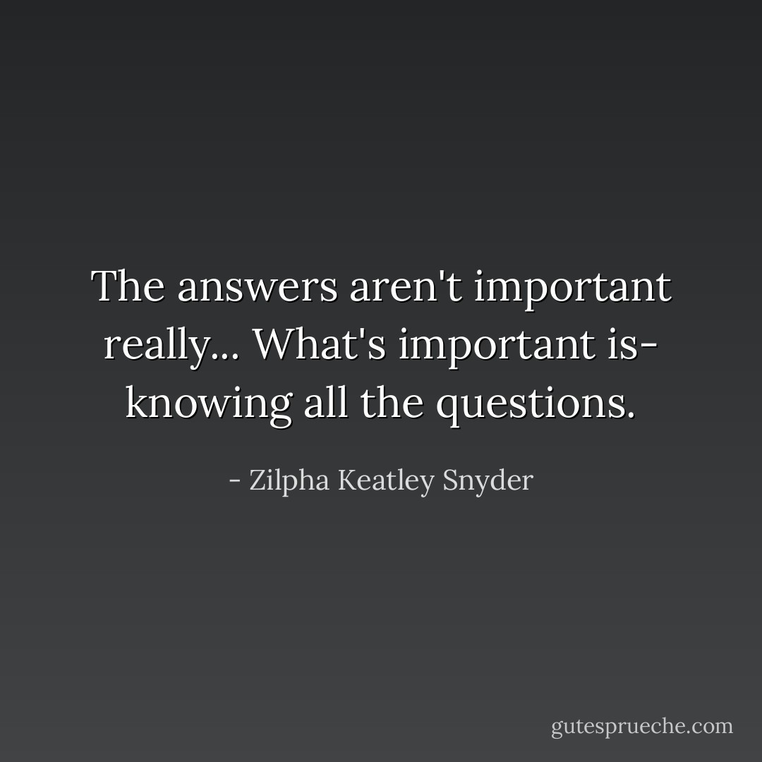 The answers aren't important really... What's important is- knowing all the questions. - Zilpha Keatley Snyder