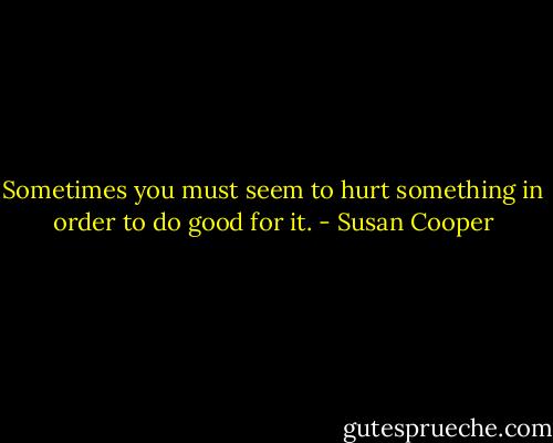Sometimes you must seem to hurt something in order to do good for it. - Susan Cooper