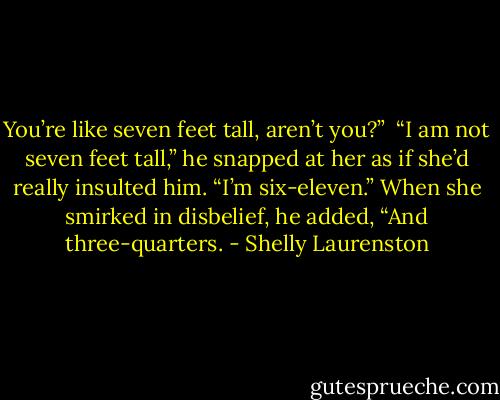 You’re like seven feet tall, aren’t you?”<br /><br />“I am not seven feet tall,” he snapped at her as if she’d really insulted him. “I’m six-eleven.” When she smirked in disbelief, he added, “And three-quarters. - Shelly Laurenston