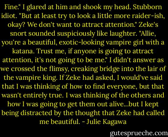 Fine." I glared at him and shook my head. Stubborn idiot.<br />"But at least try to look a little more raider-ish, okay? We don't want to attract attention."<br />Zeke's snort sounded suspiciously like laughter. "Allie, you're a beautiful, exotic-looking vampire girl with a katana. Trust me, if anyone is going to attract attention, it's not going to be me."<br />I didn't answer as we crossed the flimsy, creaking bridge into the lair of the vampire king. If Zeke had asked, I would've said that I was thinking of how to find everyone, but that wasn't entirely true. I was thinking of the others and how I was going to get them out alive...but I kept being distracted by the thought that Zeke had called me beautiful. - Julie Kagawa