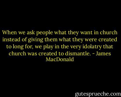When we ask people what they want in church instead of giving them what they were created to long for, we play in the very idolatry that church was created to dismantle. - James MacDonald