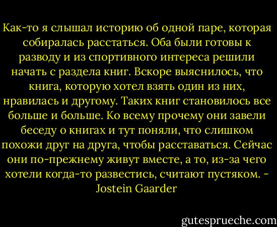 Как-то я слышал историю об одной паре, которая собиралась расстаться. Оба были готовы к разводу и из спортивного интереса решили начать с раздела книг. Вскоре выяснилось, что книга, которую хотел взять один из них, нравилась и другому. Таких книг становилось все больше и больше. Ко всему прочему они завели беседу о книгах и тут поняли, что слишком похожи друг на друга, чтобы расставаться. Сейчас они по-прежнему живут вместе, а то, из-за чего хотели когда-то развестись, считают пустяком. - Jostein Gaarder