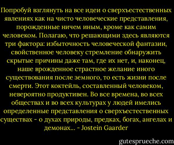 Попробуй взглянуть на все идеи о сверхъестественных явлениях как на чисто человеческие представления, порожденные ничем иным, кроме как самим человеком. Полагаю, что решающими здесь являются три фактора: избыточность человеческой фантазии, свойственное человеку стремление обнаружить скрытые причины даже там, где их нет, и, наконец, наше врожденное страстное желание иного существования после земного, то есть жизни после смерти.<br />Этот коктейль, составленный человеком, невероятно продуктивен. Во все времена, во всех обществах и во всех культурах у людей имелись определенные представления о сверхъестественных существах - о духах природы, предках, богах, ангелах и демонах... - Jostein Gaarder