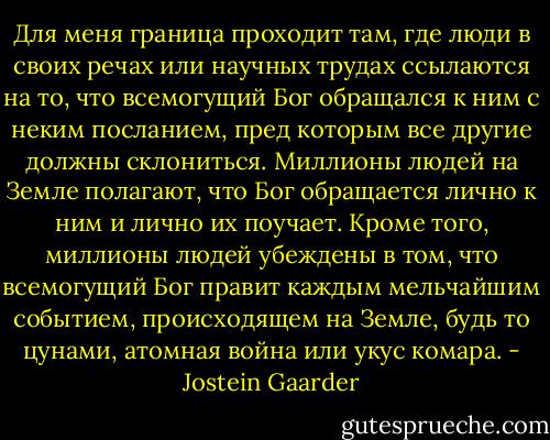 Для меня граница проходит там, где люди в своих речах или научных трудах ссылаются на то, что всемогущий Бог обращался к ним с неким посланием, пред которым все другие должны склониться. Миллионы людей на Земле полагают, что Бог обращается лично к ним и лично их поучает. Кроме того, миллионы людей убеждены в том, что всемогущий Бог правит каждым мельчайшим событием, происходящем на Земле, будь то цунами, атомная война или укус комара. - Jostein Gaarder