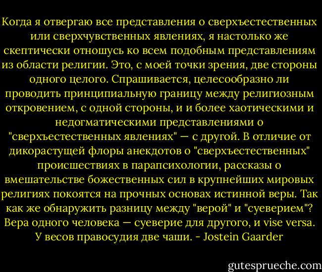 Когда я отвергаю все представления о сверхъестественных или сверхчувственных явлениях, я настолько же скептически отношусь ко всем подобным представлениям из области религии. Это, с моей точки зрения, две стороны одного целого. Спрашивается, целесообразно ли проводить принципиальную границу между религиозным откровением, с одной стороны, и и более хаотическими и недогматическими представлениями о "сверхъестественных явлениях" — с другой. В отличие от дикорастущей флоры анекдотов о "сверхъестественных" происшествиях в парапсихологии, рассказы о вмешательстве божественных сил в крупнейших мировых религиях покоятся на прочных основах истинной веры.<br />Так как же обнаружить разницу между "верой" и "суеверием"? Вера одного человека — суеверие для другого, и vise versa. У весов правосудия две чаши. - Jostein Gaarder