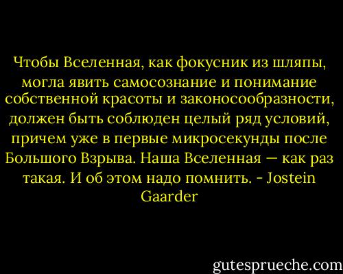 Чтобы Вселенная, как фокусник из шляпы, могла явить самосознание и понимание собственной красоты и законосообразности, должен быть соблюден целый ряд условий, причем уже в первые микросекунды после Большого Взрыва. Наша Вселенная — как раз такая. И об этом надо помнить. - Jostein Gaarder