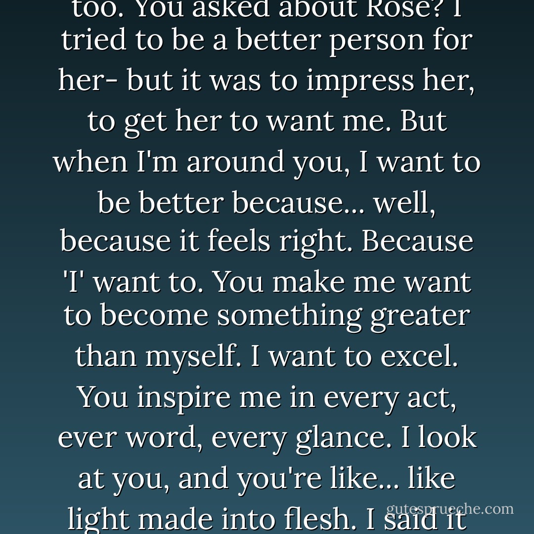 No, you 'will' listen. For once, you're going to hear something that doesn't fit into you neat, compartmentalized world of order and logic and reason. Because this isn't reasonable. If you're terrified, believe me- this scares the hell out of me, too. You asked about Rose? I tried to be a better person for her- but it was to impress her, to get her to want me. But when I'm around you, I want to be better because... well, because it feels right. Because 'I' want to. You make me want to become something greater than myself. I want to excel. You inspire me in every act, ever word, every glance. I look at you, and you're like... like light made into flesh. I said it on Halloween and meant every word: you are the most beautiful creature I have ever seen walking this earth. And you don't even know it. You have no clue how beautiful you are of how brightly you shine. - Richelle Mead