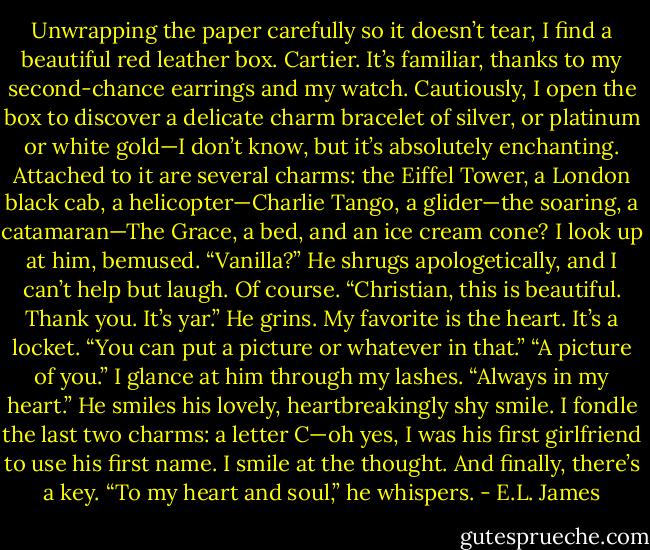 Unwrapping the paper carefully so it doesn’t tear, I find a beautiful red leather<br />box. Cartier. It’s familiar, thanks to my second-chance earrings and my watch.<br />Cautiously, I open the box to discover a delicate charm bracelet of silver, or platinum<br />or white gold—I don’t know, but it’s absolutely enchanting. Attached to it<br />are several charms: the Eiffel Tower, a London black cab, a helicopter—Charlie<br />Tango, a glider—the soaring, a catamaran—The Grace, a bed, and an ice cream<br />cone? I look up at him, bemused.<br />“Vanilla?” He shrugs apologetically, and I can’t help but laugh. Of course.<br />“Christian, this is beautiful. Thank you. It’s yar.” He grins.<br />My favorite is the heart. It’s a locket.<br />“You can put a picture or whatever in that.”<br />“A picture of you.” I glance at him through my lashes. “Always in my heart.”<br />He smiles his lovely, heartbreakingly shy smile.<br />I fondle the last two charms: a letter C—oh yes, I was his first girlfriend to<br />use his first name. I smile at the thought. And finally, there’s a key.<br />“To my heart and soul,” he whispers. - E.L. James