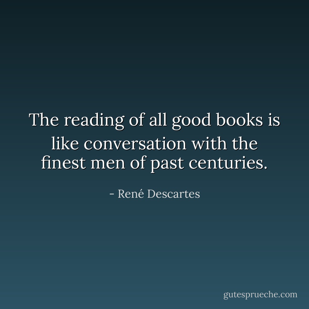 The reading of all good books is like conversation with the finest men of past centuries. - René Descartes