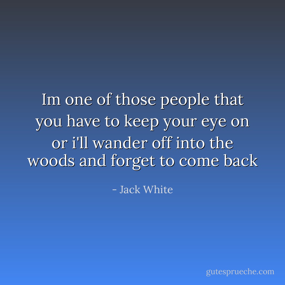 Im one of those people that you have to keep your eye on or i'll wander off into the woods and forget to come back - Jack White